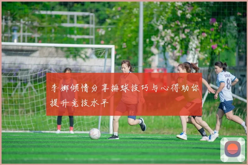 李娜倾情分享排球技巧与心得助你提升竞技水平