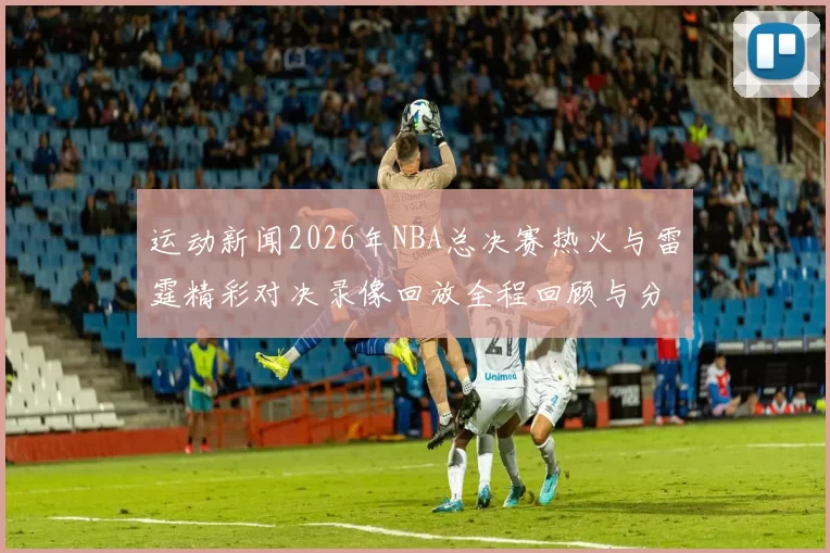 运动新闻2026年NBA总决赛热火与雷霆精彩对决录像回放全程回顾与分析