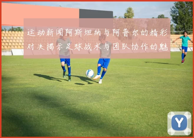 运动新闻阿斯坦纳与阿普尔的精彩对决揭示足球战术与团队协作的魅力