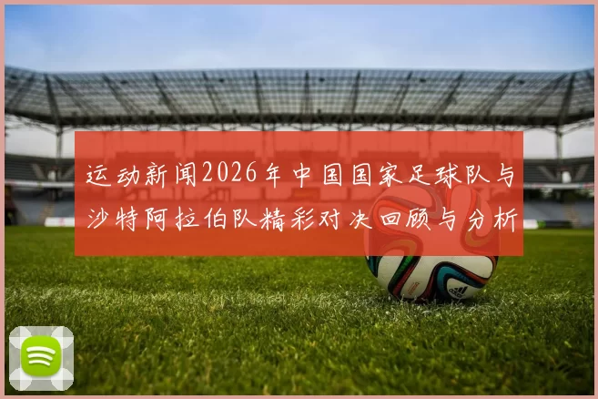 运动新闻2026年中国国家足球队与沙特阿拉伯队精彩对决回顾与分析