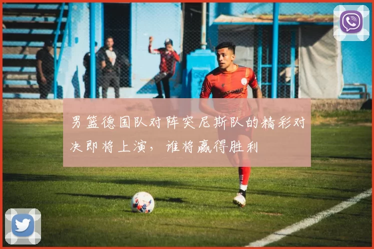 男篮德国队对阵突尼斯队的精彩对决即将上演，谁将赢得胜利