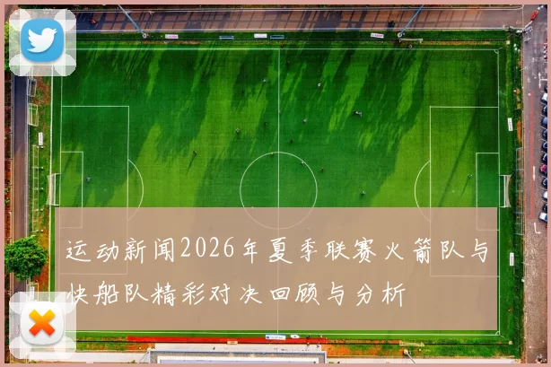 运动新闻2026年夏季联赛火箭队与快船队精彩对决回顾与分析