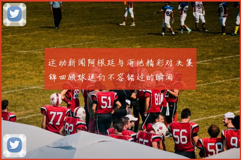运动新闻阿根廷与海地精彩对决集锦回顾球迷们不容错过的瞬间