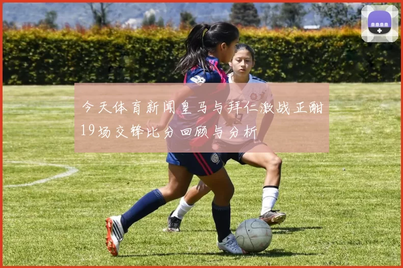 今天体育新闻皇马与拜仁激战正酣19场交锋比分回顾与分析